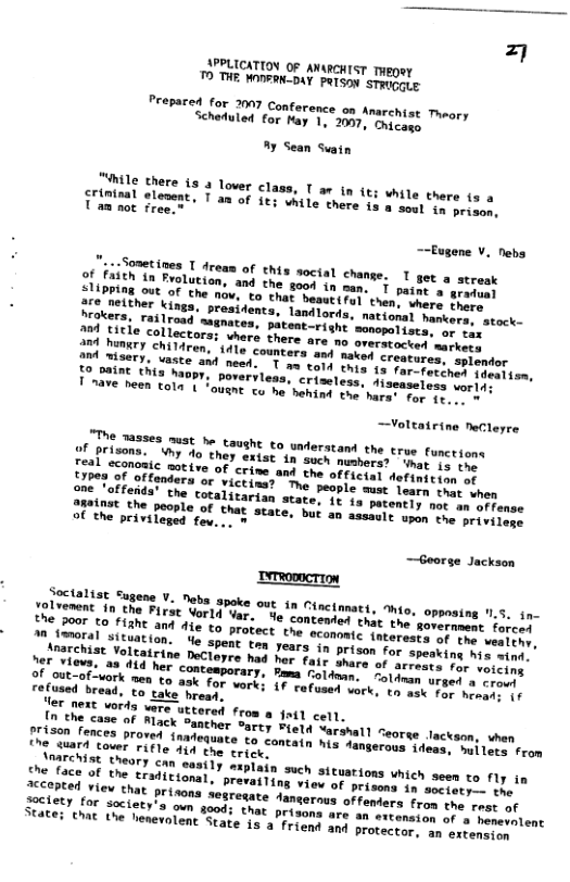 APPLICATION OF ANARCHIST THegey ™ THE WODERN-DAY PeTson strvgate: Prepared for 2007 Conference on Schertuled for Hay 1, 2007, Snycase Ay Sean Swain Gohile there 15 3 lover class, T ar tn (t; white there (s crininal elevent, T an of § T am not free.” While there is a soul in prison, sene V. Nebs T get a streak T paint a cax ot el collectors; whera there ara ny seemeiics markecs and himgry children, 1dle counters sad cavey creatures, splendor o amtsery, vaste ant nead. T me tord tare e e Dovervless, criseless, diseaseloss worid: o been coln Fauane o e hening v harat e ~Voltatrine NeCleyre T ases muat be taushe €0 understand the true Functions Tealriaons: 7 o they exiat 1n such mamhorer" inat is the orive of crime and the official definition e Femeeimer® o YICtina?" T people’mmac Toart srme hen e Cotalitarian state, 1t ia patently nor i eFense Eine" he pecole of that state, but an assmels opin’rre’ privil of the privileged fev... » —Georse Jackson eTRoonCTION Lvement "o a8, V2, "eb2 3boke 0ut 1n Cncimmact, o, e o 0 the Firat Vorld Var. e congestenshac the’ o 200 €0 FIANE and Al to protect theomn " {nterests of the vealthy, M mrerin yeuacion. e spent ton rears o prscor or speaking his wind. ;"Tichise Yoltairine DeClopre had her fare Dease"y! arrests for voicing of ounsva: 48 414 her contemporary. Pama A" “oldnan urged a croul of Ut of-vork nen to ask for vere; {4 aroiry vork, to ask for he refused bread, to take hreaq. T et vorda vare uttored from a foil cell. {oohe case of Mlack Santher Sarcy Fretd eorinat “eorse lackson, vhen prison fences proved fnadequats erous ideas, huilets from the suard cover rifle 14 the trick JTrchsE theary can easily miplain such sicustions which seen to fly in eapecs of the tradieional, prevailing efee oo riion 10 soctety— the Socioey ooy Hhat privons sesresate danserous orfemmns From the rest of Sretety for saciets’s ovn soods thar prissen are 1o ertension of a henevolent SEARes e the henevolent State 1a-a Frions oy protector, an extension